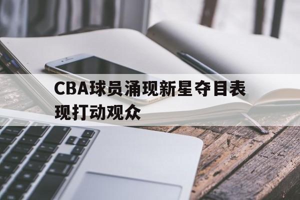官网入口-cba球员涌现新星夺目表现打动观众的是谁