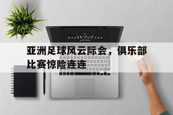 APP官方下载-包含亚洲足球风云际会，俱乐部比赛惊险连连的词条