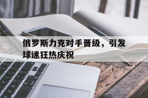 苹果手机-关于俄罗斯力克对手晋级，引发球迷狂热庆祝的信息