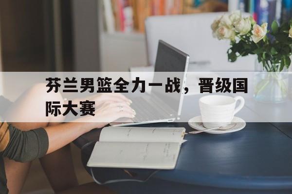 苹果手机-芬兰男篮全力一战，晋级国际大赛(芬兰男篮全力一战,晋级国际大赛了吗)